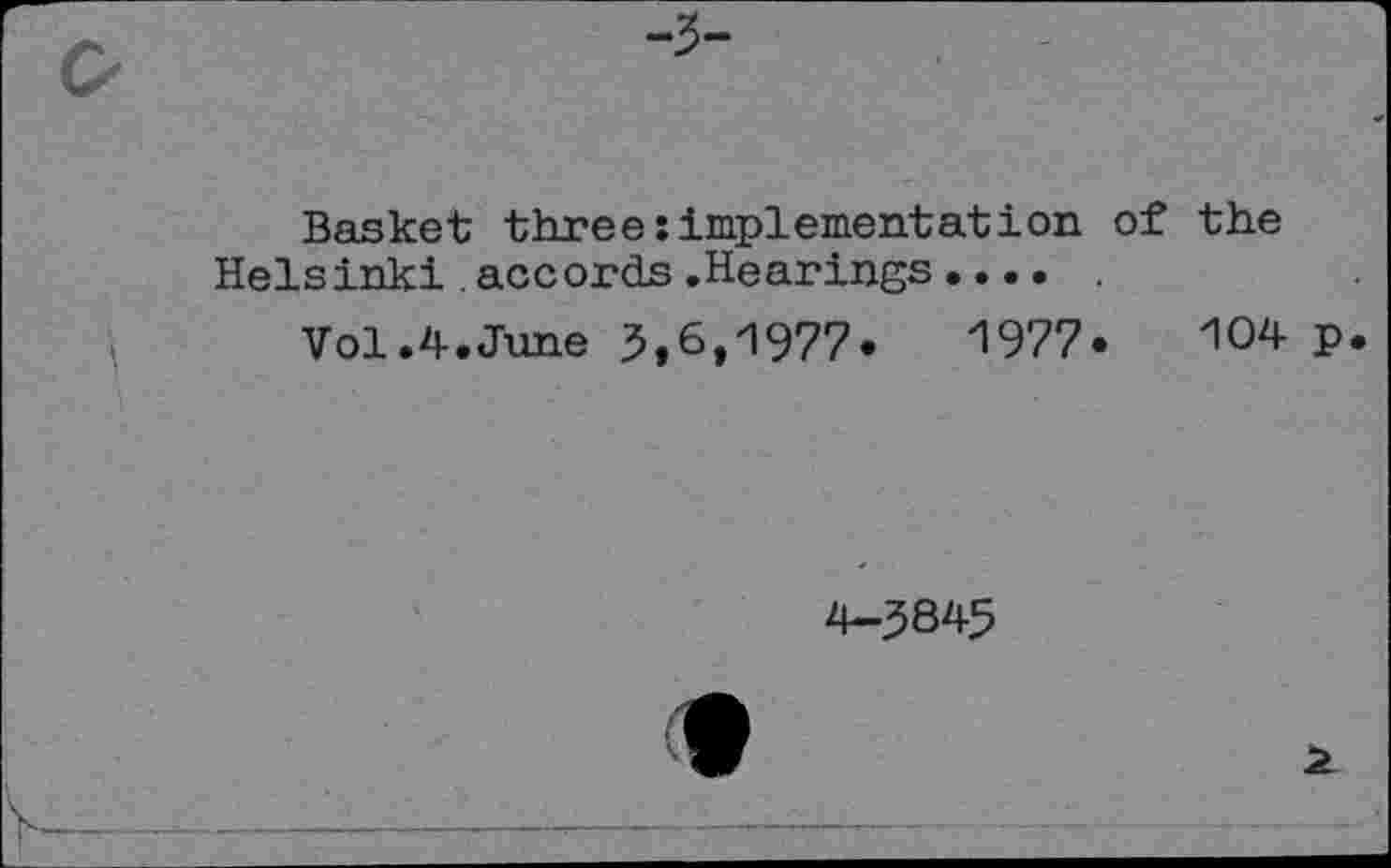 ﻿-3-
Basket three:implementation of the Helsinki accords.Hearings.... .
Vol.4.June 5,6,1977.	1977.	104 p
4-5845